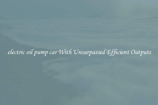 electric oil pump car With Unsurpassed Efficient Outputs