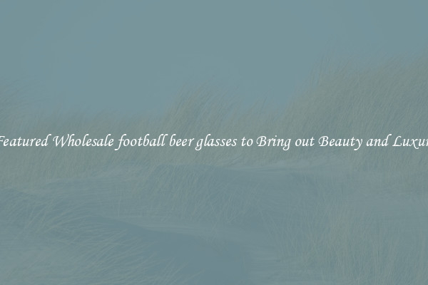 Featured Wholesale football beer glasses to Bring out Beauty and Luxury