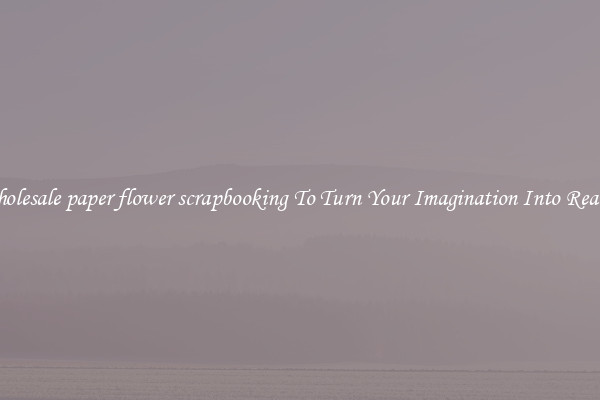 Wholesale paper flower scrapbooking To Turn Your Imagination Into Reality
